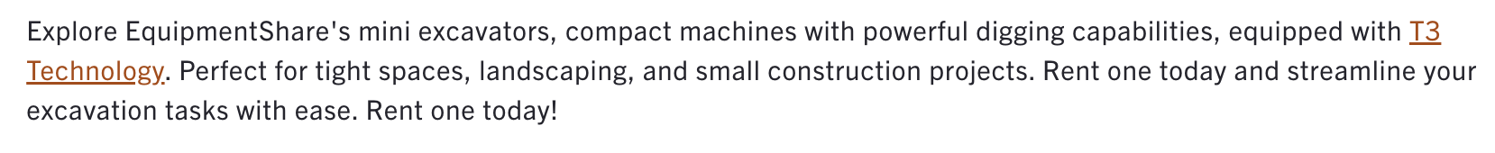 A screenshot of an EquipmentShare product description that reads, "Explore EquipmentShare's mini excavators, compact machines with powerful digging capabilities, equipped with T3 Technology. Perfect for tight spaces, landscaping, and small construction projects. Rent one today and streamline your excavation tasks with ease. Rent one today!"