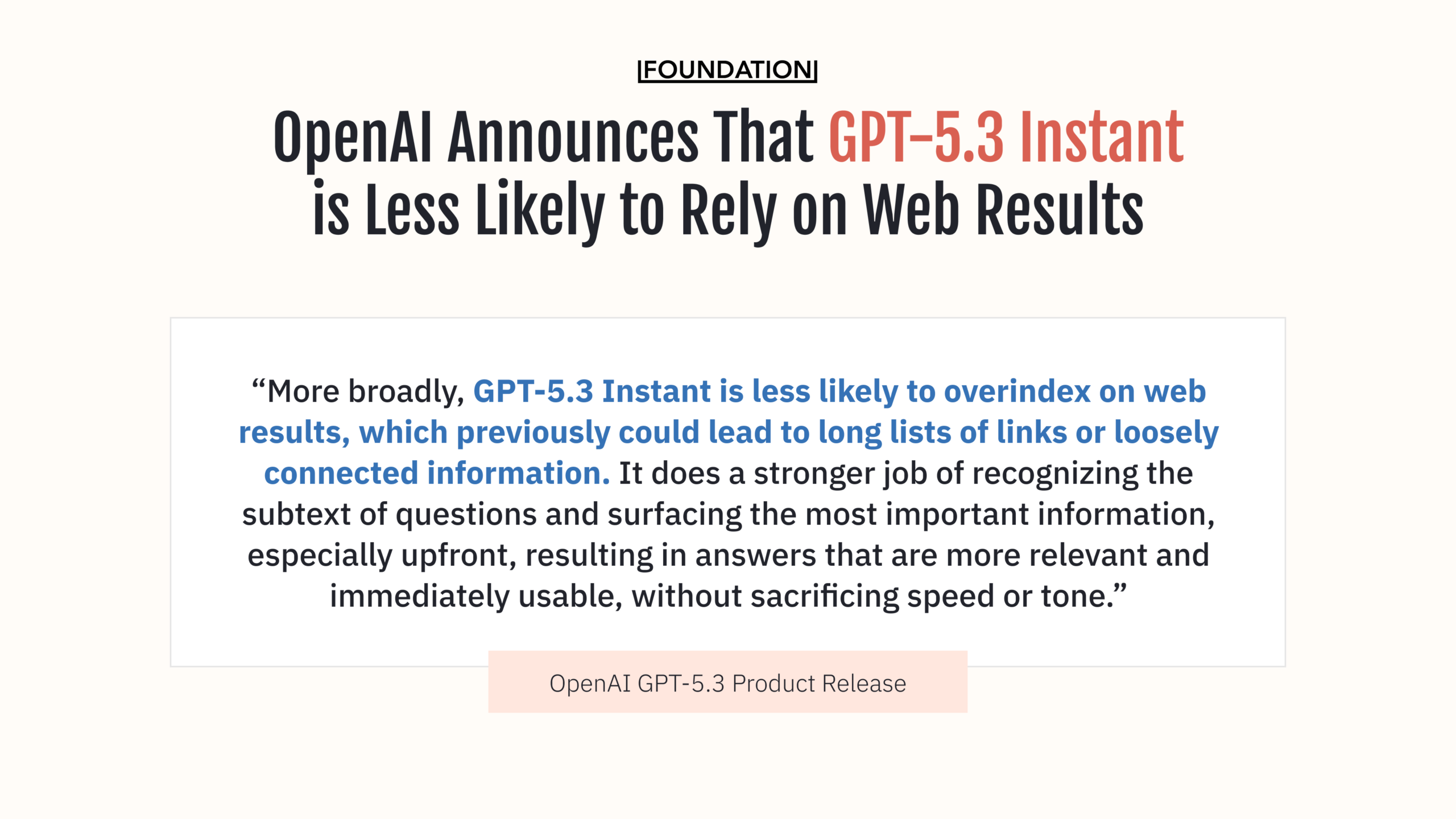 OpenAI Announces That GPT-5.3 Instant is Less Likely to Rely on Web Results. "More broadly, GPT‑5.3 Instant is less likely to overindex on web results, which previously could lead to long lists of links or loosely connected information. It does a stronger job of recognizing the subtext of questions and surfacing the most important information, especially upfront, resulting in answers that are more relevant and immediately usable, without sacrificing speed or tone."